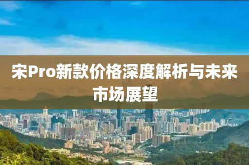 宋Pro新款價(jià)格深度解析與未來(lái)市場(chǎng)展望