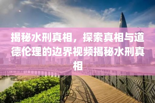 揭秘水刑真相，探索真相與道德倫理的邊界視頻揭秘水刑真相