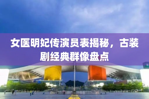 女醫(yī)明妃傳演員表揭秘，古裝劇經(jīng)典群像盤點