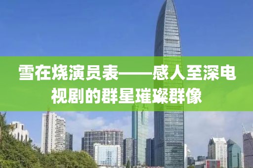 雪在燒演員表——感人至深電視劇的群星璀璨群像