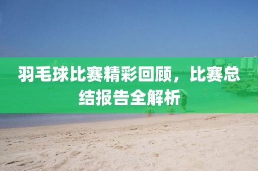 羽毛球比賽精彩回顧，比賽總結(jié)報告全解析