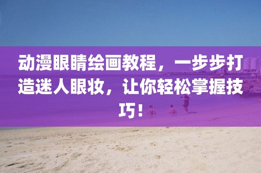 動(dòng)漫眼睛繪畫教程，一步步打造迷人眼妝，讓你輕松掌握技巧！