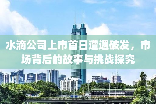 水滴公司上市首日遭遇破發(fā)，市場背后的故事與挑戰(zhàn)探究