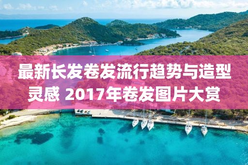 最新長發(fā)卷發(fā)流行趨勢與造型靈感 2017年卷發(fā)圖片大賞