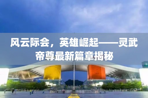 風(fēng)云際會(huì)，英雄崛起——靈武帝尊最新篇章揭秘
