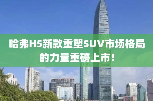 哈弗H5新款重塑SUV市場格局的力量重磅上市！