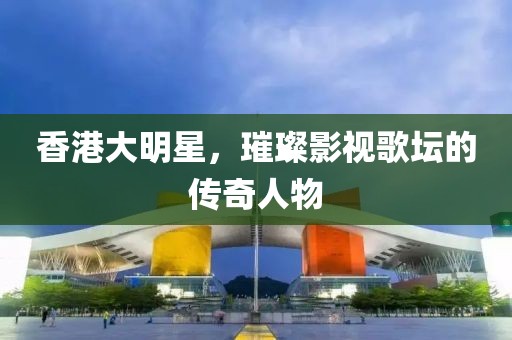 香港大明星，璀璨影視歌壇的傳奇人物