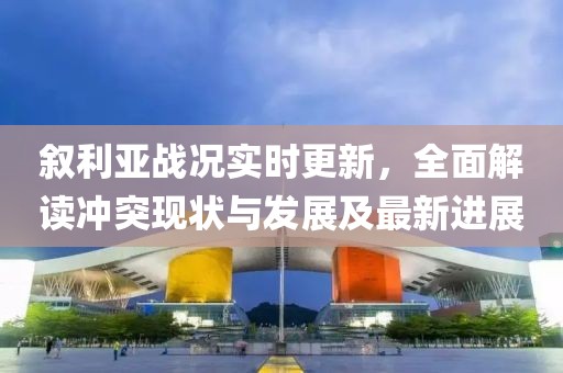 敘利亞戰(zhàn)況實時更新，全面解讀沖突現(xiàn)狀與發(fā)展及最新進展