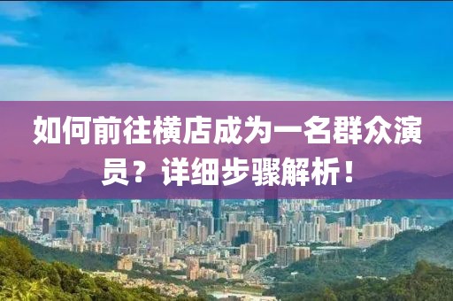如何前往橫店成為一名群眾演員？詳細步驟解析！