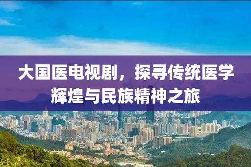 大國醫(yī)電視劇，探尋傳統(tǒng)醫(yī)學輝煌與民族精神之旅