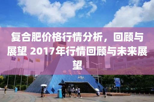 復(fù)合肥價(jià)格行情分析，回顧與展望 2017年行情回顧與未來展望