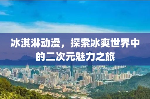 冰淇淋動漫，探索冰爽世界中的二次元魅力之旅