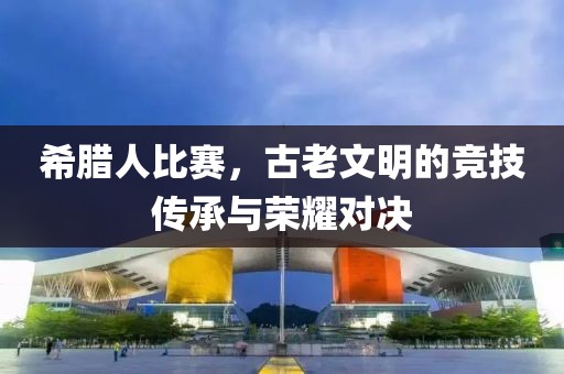 希臘人比賽，古老文明的競(jìng)技傳承與榮耀對(duì)決