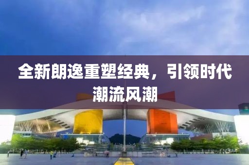 全新朗逸重塑經(jīng)典，引領(lǐng)時(shí)代潮流風(fēng)潮