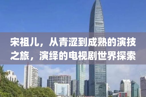 宋祖兒，從青澀到成熟的演技之旅，演繹的電視劇世界探索