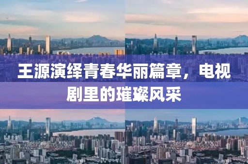 王源演繹青春華麗篇章，電視劇里的璀璨風采
