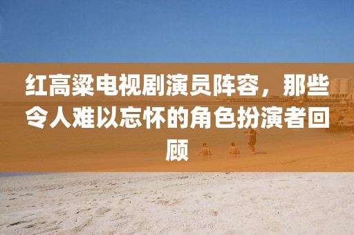 紅高粱電視劇演員陣容，那些令人難以忘懷的角色扮演者回顧