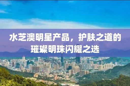 水芝澳明星產(chǎn)品，護(hù)膚之道的璀璨明珠閃耀之選
