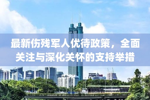 最新傷殘軍人優(yōu)待政策，全面關(guān)注與深化關(guān)懷的支持舉措