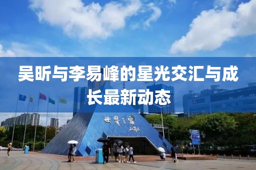 吳昕與李易峰的星光交匯與成長(zhǎng)最新動(dòng)態(tài)