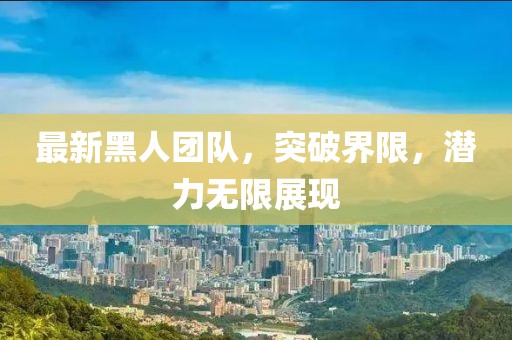 最新黑人團(tuán)隊(duì)，突破界限，潛力無(wú)限展現(xiàn)