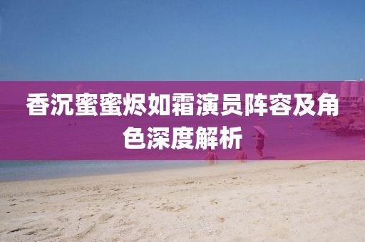 香沉蜜蜜燼如霜演員陣容及角色深度解析