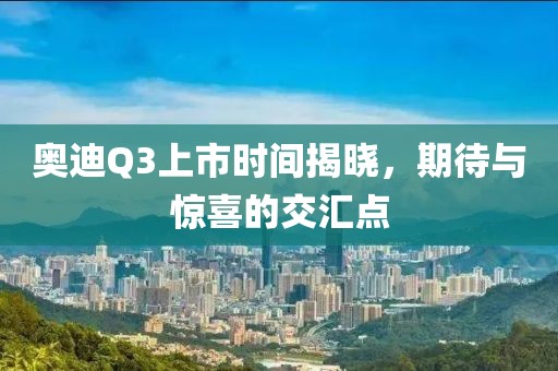 奧迪Q3上市時(shí)間揭曉，期待與驚喜的交匯點(diǎn)
