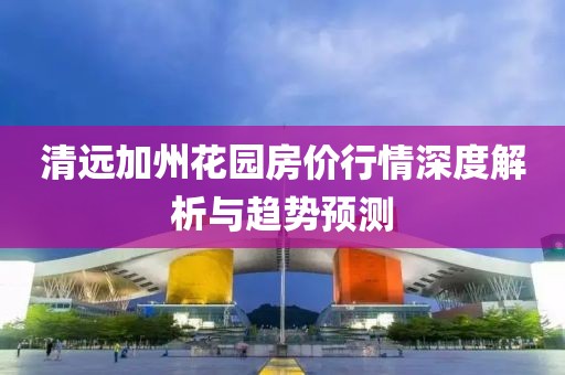 清遠(yuǎn)加州花園房價行情深度解析與趨勢預(yù)測