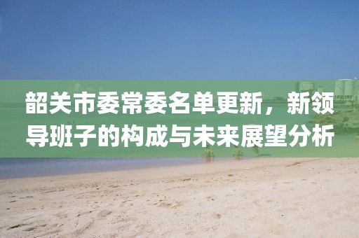韶關(guān)市委常委名單更新，新領(lǐng)導(dǎo)班子的構(gòu)成與未來(lái)展望分析