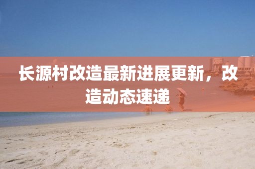 長(zhǎng)源村改造最新進(jìn)展更新，改造動(dòng)態(tài)速遞