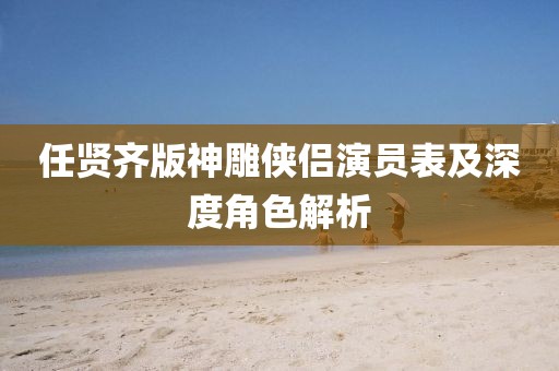 任賢齊版神雕俠侶演員表及深度角色解析