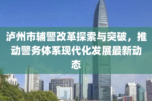 瀘州市輔警改革探索與突破，推動警務(wù)體系現(xiàn)代化發(fā)展最新動態(tài)