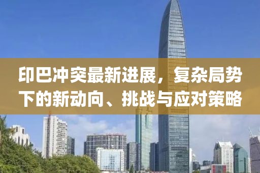 印巴沖突最新進展，復雜局勢下的新動向、挑戰(zhàn)與應對策略