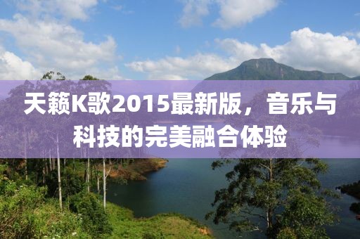 天籟K歌2015最新版，音樂與科技的完美融合體驗