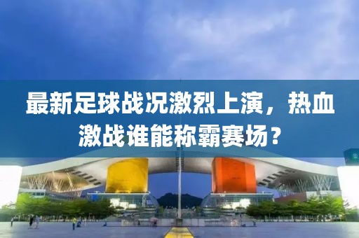 最新足球戰(zhàn)況激烈上演，熱血激戰(zhàn)誰能稱霸賽場？