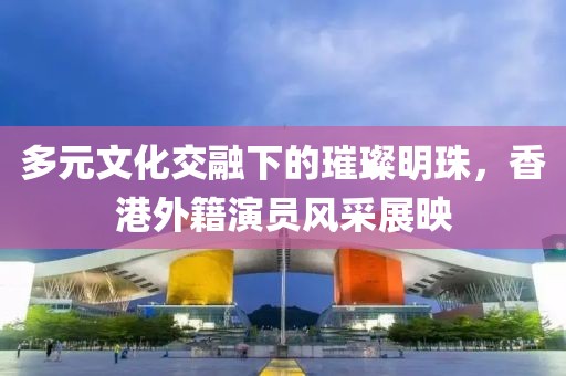 多元文化交融下的璀璨明珠，香港外籍演員風(fēng)采展映