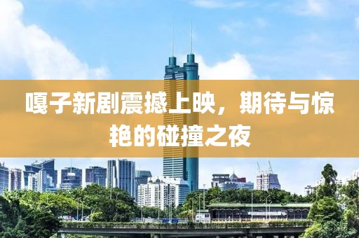嘎子新劇震撼上映，期待與驚艷的碰撞之夜