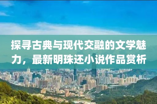 探尋古典與現(xiàn)代交融的文學(xué)魅力，最新明珠還小說作品賞析