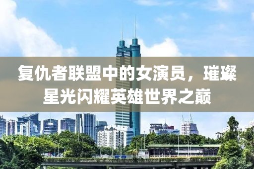 復(fù)仇者聯(lián)盟中的女演員，璀璨星光閃耀英雄世界之巔
