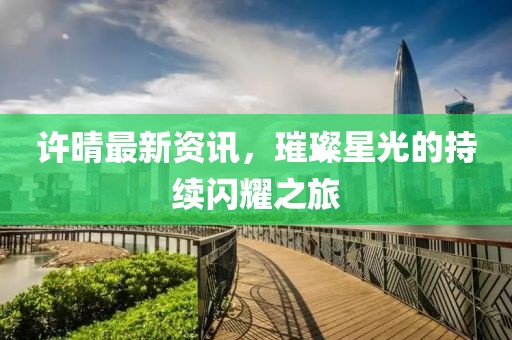 許晴最新資訊，璀璨星光的持續(xù)閃耀之旅