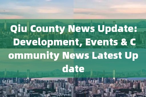 Qiu County News Update: Development, Events & Community News Latest Update