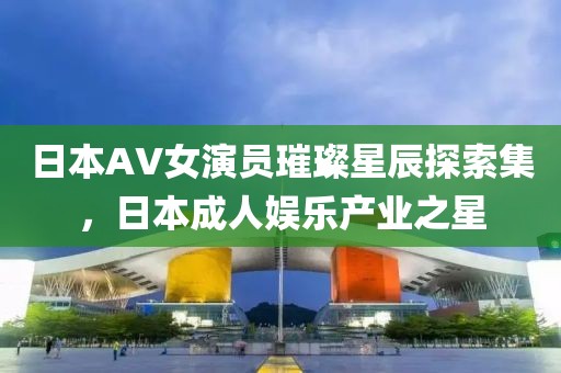 日本AV女演員璀璨星辰探索集，日本成人娛樂產(chǎn)業(yè)之星