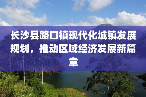 長(zhǎng)沙縣路口鎮(zhèn)現(xiàn)代化城鎮(zhèn)發(fā)展規(guī)劃，推動(dòng)區(qū)域經(jīng)濟(jì)發(fā)展新篇章