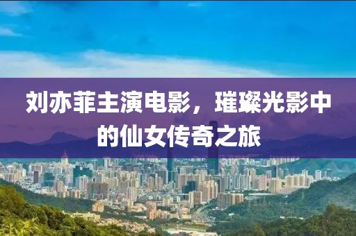 劉亦菲主演電影，璀璨光影中的仙女傳奇之旅