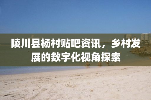 陵川縣楊村貼吧資訊，鄉(xiāng)村發(fā)展的數(shù)字化視角探索
