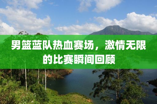 男籃藍(lán)隊熱血賽場，激情無限的比賽瞬間回顧