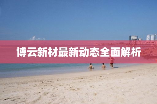 博云新材最新動(dòng)態(tài)全面解析