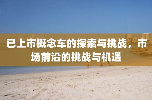 已上市概念車的探索與挑戰(zhàn)，市場前沿的挑戰(zhàn)與機遇
