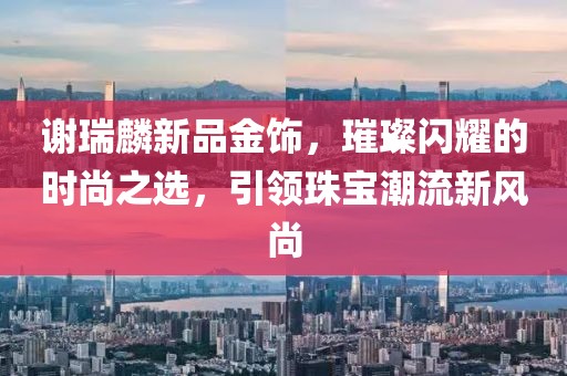 謝瑞麟新品金飾，璀璨閃耀的時尚之選，引領(lǐng)珠寶潮流新風尚