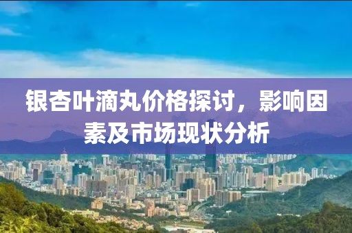 銀杏葉滴丸價(jià)格探討，影響因素及市場(chǎng)現(xiàn)狀分析
